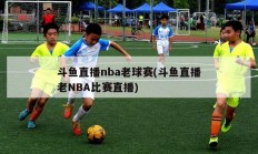 斗鱼直播nba老球赛(斗鱼直播老NBA比赛直播)