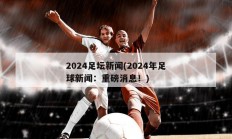 2024足坛新闻(2024年足球新闻：重磅消息！)