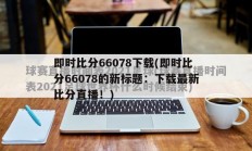 即时比分66078下载(即时比分66078的新标题：下载最新比分直播！)