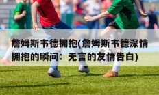 詹姆斯韦德拥抱(詹姆斯韦德深情拥抱的瞬间：无言的友情告白)