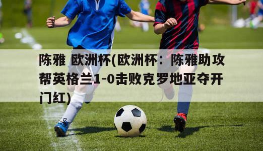 陈雅 欧洲杯(欧洲杯：陈雅助攻帮英格兰1-0击败克罗地亚夺开门红)