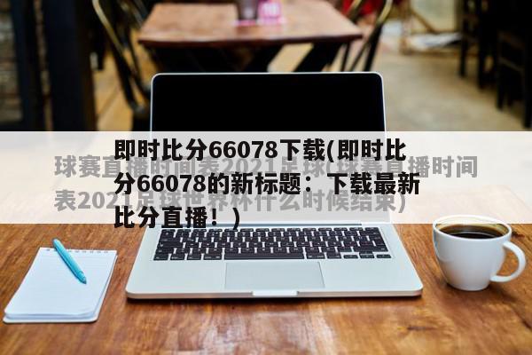 即时比分66078下载(即时比分66078的新标题：下载最新比分直播！)