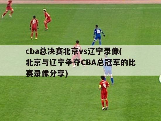 cba总决赛北京vs辽宁录像(北京与辽宁争夺CBA总冠军的比赛录像分享)