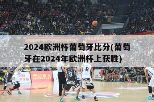 2024欧洲杯葡萄牙比分(葡萄牙在2024年欧洲杯上获胜)