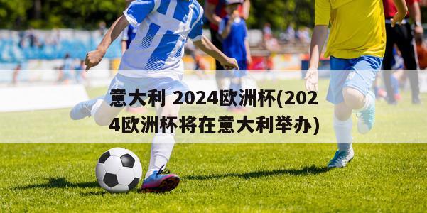 意大利 2024欧洲杯(2024欧洲杯将在意大利举办)