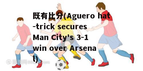 既有比分(Aguero hat-trick secures Man City's 3-1 win over Arsenal)