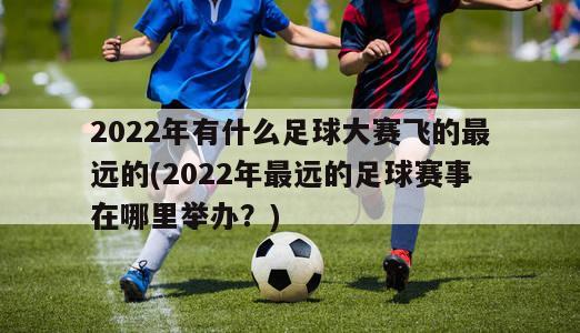 2022年有什么足球大赛飞的最远的(2022年最远的足球赛事在哪里举办？)