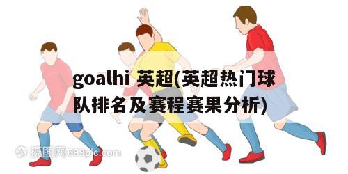 goalhi 英超(英超热门球队排名及赛程赛果分析)