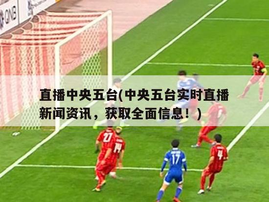 直播中央五台(中央五台实时直播新闻资讯，获取全面信息！)