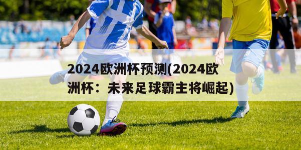 2024欧洲杯预测(2024欧洲杯：未来足球霸主将崛起)