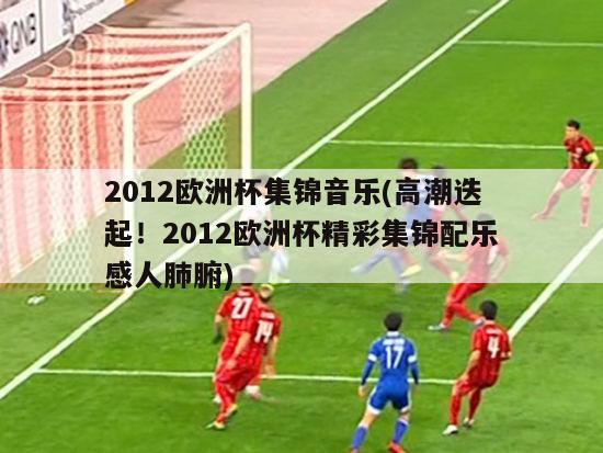 2012欧洲杯集锦音乐(高潮迭起！2012欧洲杯精彩集锦配乐感人肺腑)