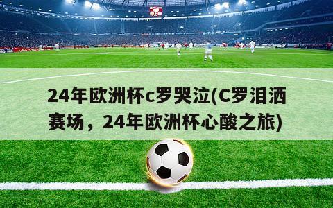 24年欧洲杯c罗哭泣(C罗泪洒赛场，24年欧洲杯心酸之旅)