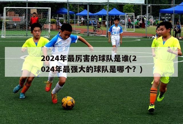 2024年最厉害的球队是谁(2024年最强大的球队是哪个？)