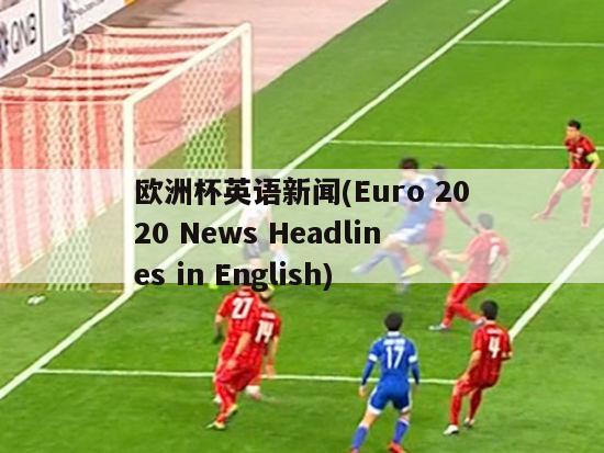 欧洲杯英语新闻(Euro 2020 News Headlines in English)