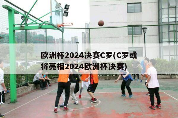 欧洲杯2024决赛C罗(C罗或将亮相2024欧洲杯决赛)