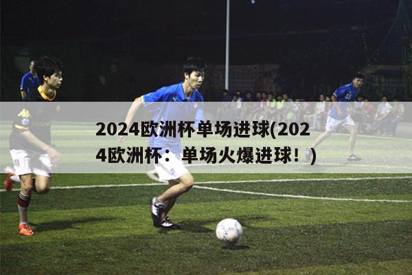 2024欧洲杯单场进球(2024欧洲杯：单场火爆进球！)