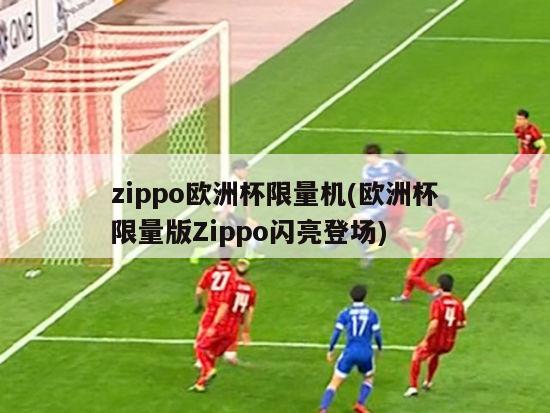 zippo欧洲杯限量机(欧洲杯限量版Zippo闪亮登场)