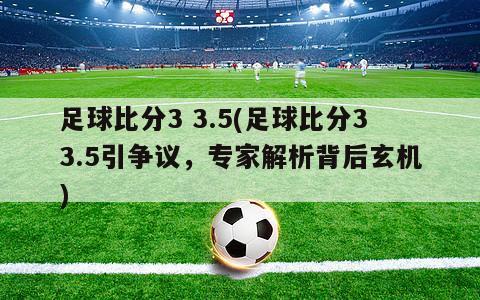 足球比分3 3.5(足球比分33.5引争议，专家解析背后玄机)