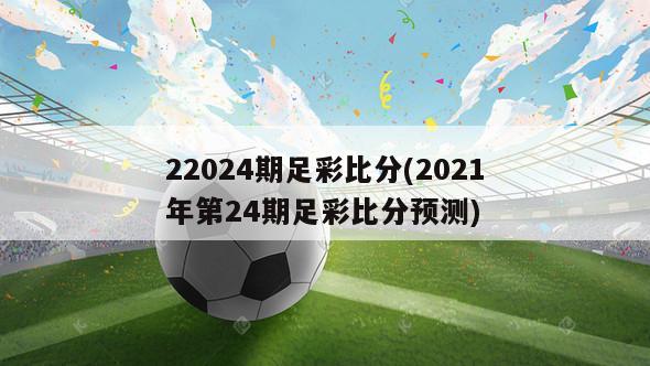 22024期足彩比分(2021年第24期足彩比分预测)