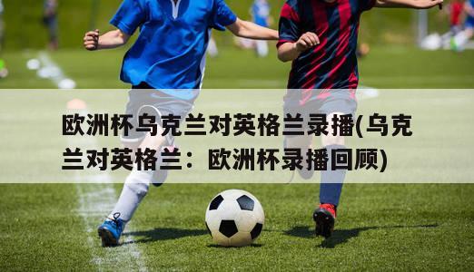 欧洲杯乌克兰对英格兰录播(乌克兰对英格兰：欧洲杯录播回顾)