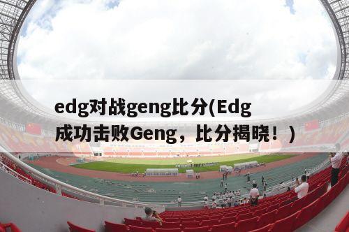 edg对战geng比分(Edg成功击败Geng，比分揭晓！)