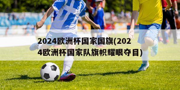 2024欧洲杯国家国旗(2024欧洲杯国家队旗帜耀眼夺目)