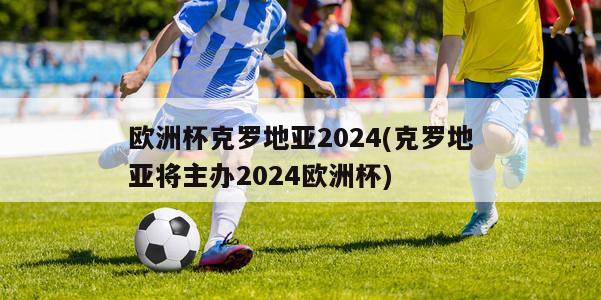 欧洲杯克罗地亚2024(克罗地亚将主办2024欧洲杯)