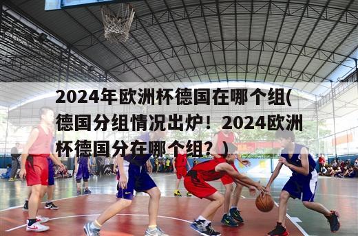 2024年欧洲杯德国在哪个组(德国分组情况出炉！2024欧洲杯德国分在哪个组？)