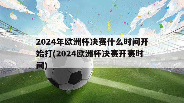 2024年欧洲杯决赛什么时间开始打(2024欧洲杯决赛开赛时间)