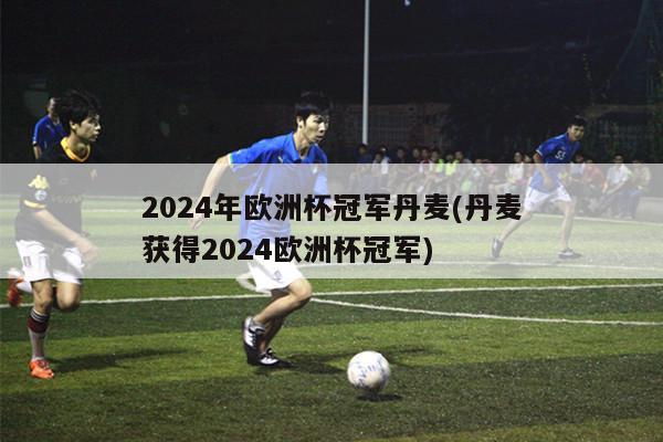 2024年欧洲杯冠军丹麦(丹麦获得2024欧洲杯冠军)