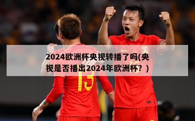 2024欧洲杯央视转播了吗(央视是否播出2024年欧洲杯？)