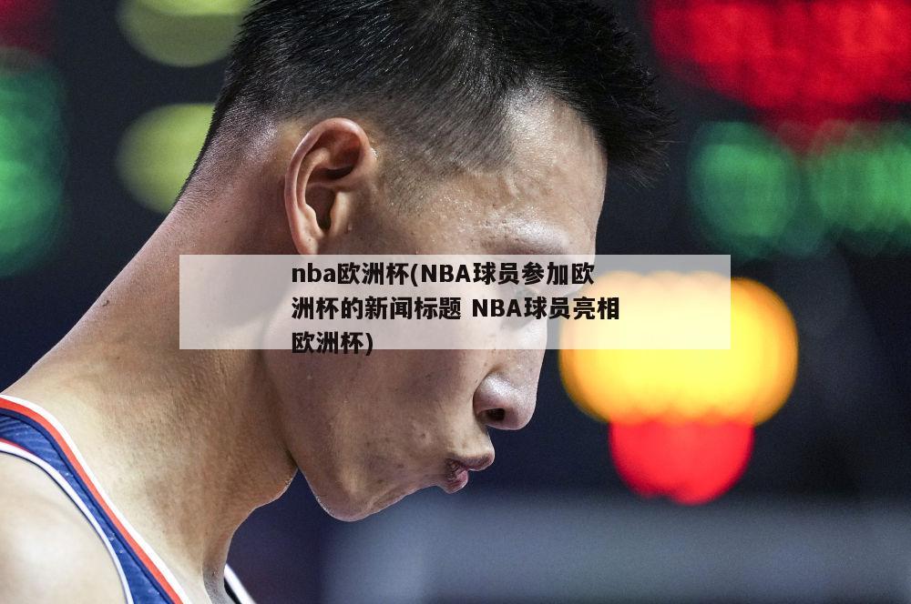 nba欧洲杯(NBA球员参加欧洲杯的新闻标题 NBA球员亮相欧洲杯)