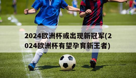 2024欧洲杯或出现新冠军(2024欧洲杯有望孕育新王者)