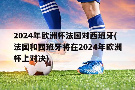 2024年欧洲杯法国对西班牙(法国和西班牙将在2024年欧洲杯上对决)