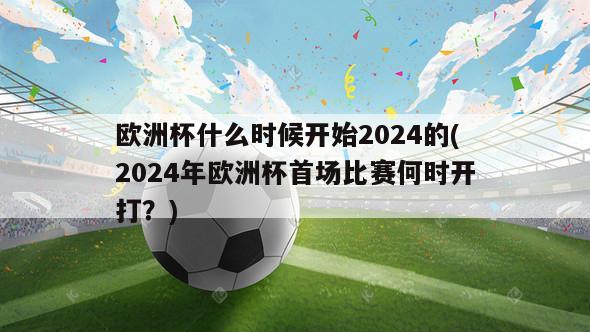 欧洲杯什么时候开始2024的(2024年欧洲杯首场比赛何时开打？)