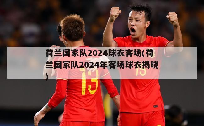 荷兰国家队2024球衣客场(荷兰国家队2024年客场球衣揭晓)