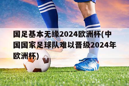 国足基本无缘2024欧洲杯(中国国家足球队难以晋级2024年欧洲杯)