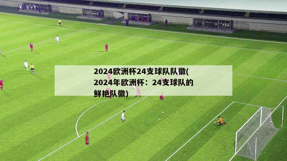 2024欧洲杯24支球队队徽(2024年欧洲杯：24支球队的鲜艳队徽)