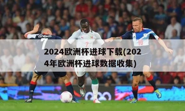 2024欧洲杯进球下载(2024年欧洲杯进球数据收集)